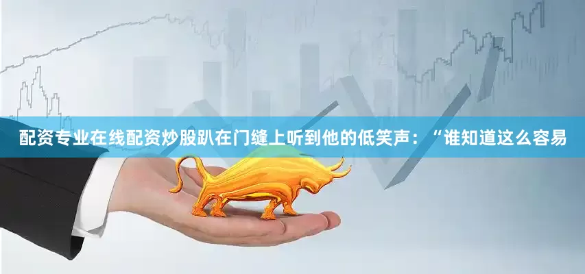 配资专业在线配资炒股趴在门缝上听到他的低笑声：“谁知道这么容易