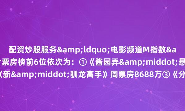 配资炒股服务&ldquo;电影频道M指数&rdquo;热映影片票房榜前6位依次为：①《酱园弄&middot;悬案》周票房1.90亿②《新&middot;驯龙高手》周票房8688万③《分手清单》周票房3712万④《碟中谍8：最终清算》周票房 3361万⑤《时间之子》周票房2094万⑥《疾速追杀：芭蕾杀姬》周票房800万