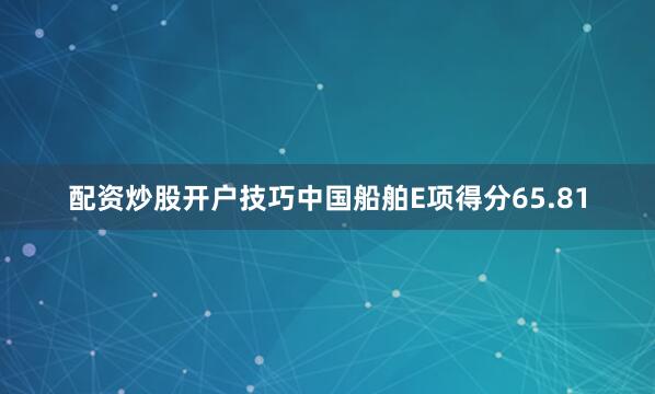配资炒股开户技巧中国船舶E项得分65.81
