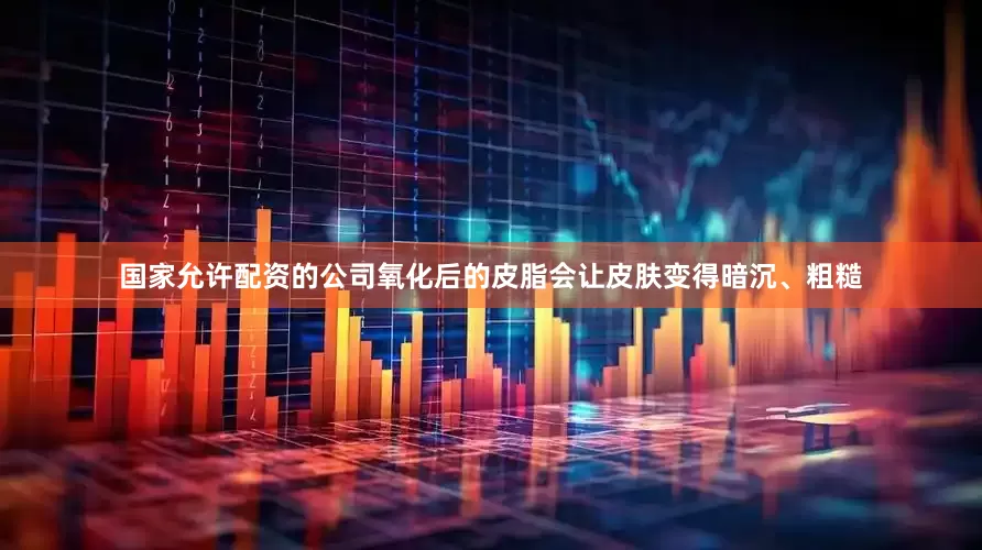 国家允许配资的公司氧化后的皮脂会让皮肤变得暗沉、粗糙