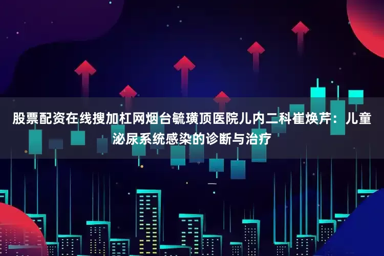 股票配资在线搜加杠网烟台毓璜顶医院儿内二科崔焕芹：儿童泌尿系统感染的诊断与治疗