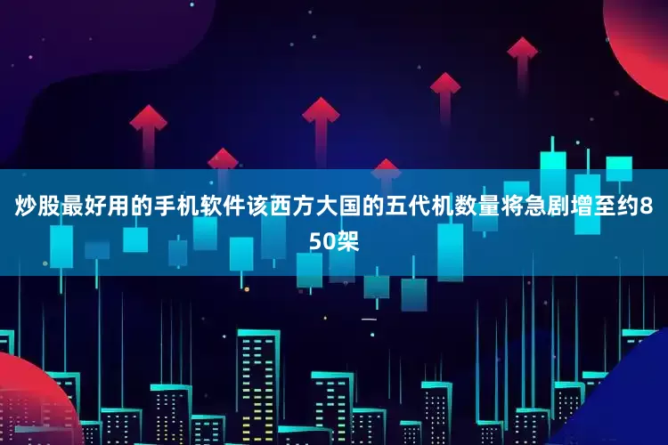 炒股最好用的手机软件该西方大国的五代机数量将急剧增至约850架