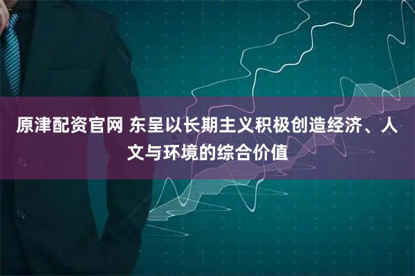 原津配资官网 东呈以长期主义积极创造经济、人文与环境的综合价值