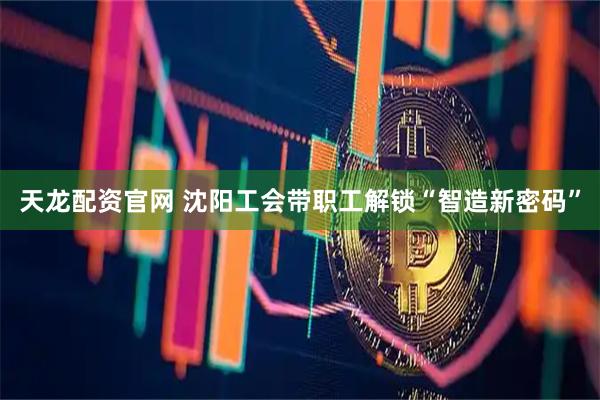 天龙配资官网 沈阳工会带职工解锁“智造新密码”