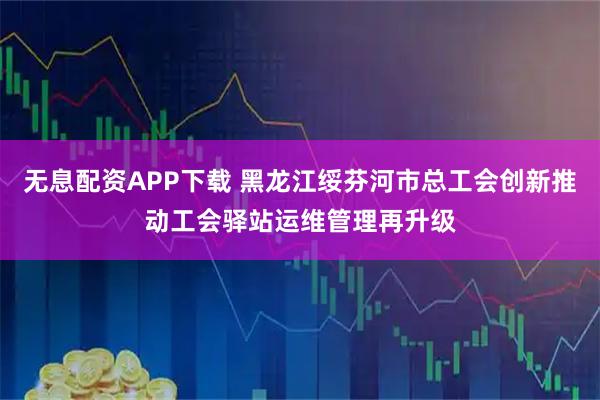 无息配资APP下载 黑龙江绥芬河市总工会创新推动工会驿站运维管理再升级