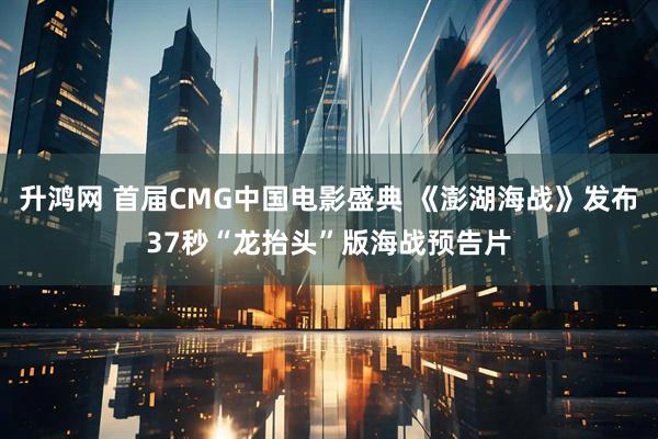 升鸿网 首届CMG中国电影盛典 《澎湖海战》发布37秒“龙抬头”版海战预告片
