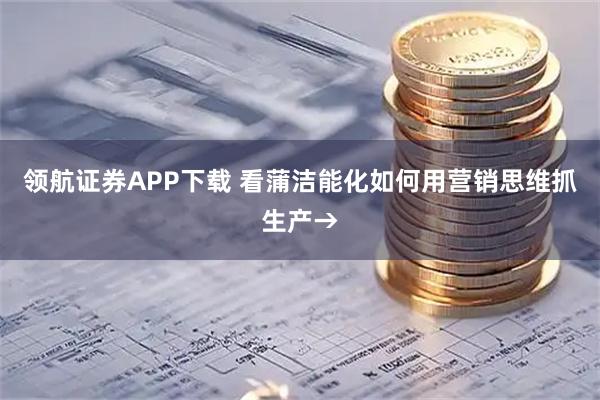领航证券APP下载 看蒲洁能化如何用营销思维抓生产→