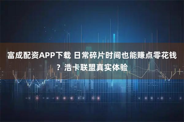 富成配资APP下载 日常碎片时间也能赚点零花钱？浩卡联盟真实体验