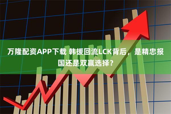 万隆配资APP下载 韩援回流LCK背后，是精忠报国还是双赢选择？