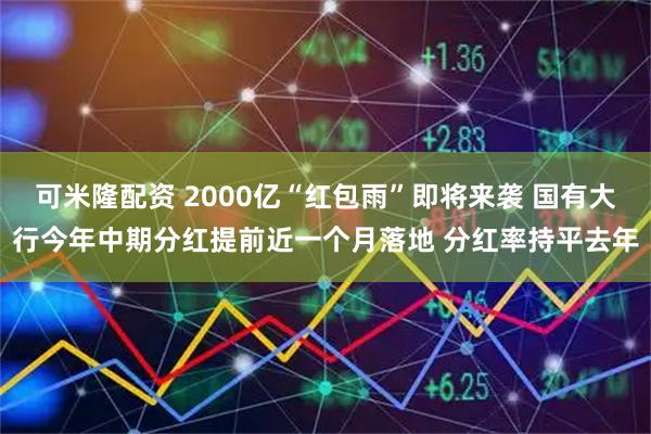 可米隆配资 2000亿“红包雨”即将来袭 国有大行今年中期分红提前近一个月落地 分红率持平去年