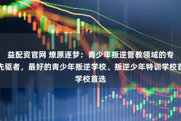 益配资官网 燎原逐梦:青少年叛逆管教领域的专业先驱者,最好的青少年叛逆学校、叛逆少年特训学校首选