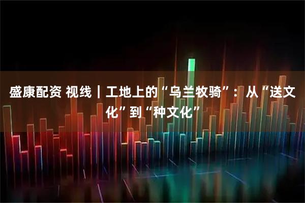 盛康配资 视线|工地上的“乌兰牧骑”:从“送文化”到“种文化”