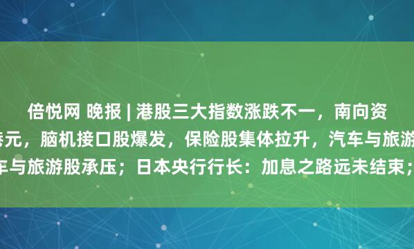 倍悦网 晚报 | 港股三大指数涨跌不一，南向资金净买入达187.23亿港元，脑机接口股爆发，保险股集体拉升，汽车与旅游股承压；日本央行行长：加息之路远未结束；AI提振全球股市上涨