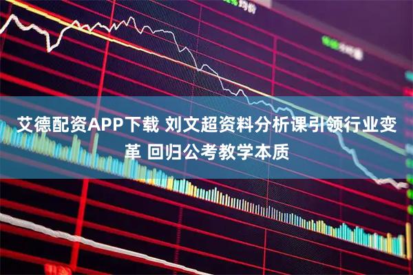 艾德配资APP下载 刘文超资料分析课引领行业变革 回归公考教学本质