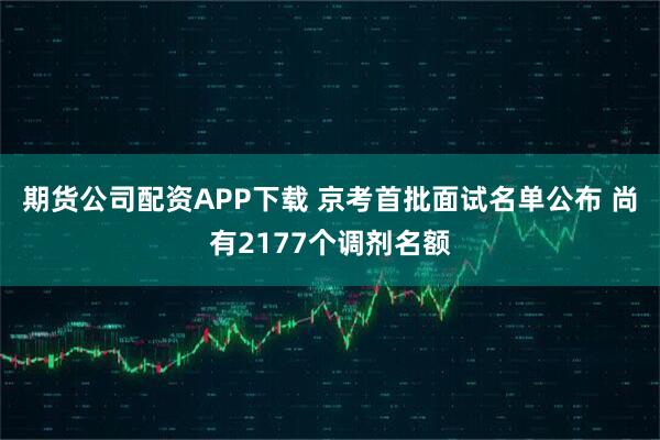 期货公司配资APP下载 京考首批面试名单公布 尚有2177个调剂名额