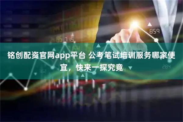 铭创配资官网app平台 公考笔试培训服务哪家便宜，快来一探究竟