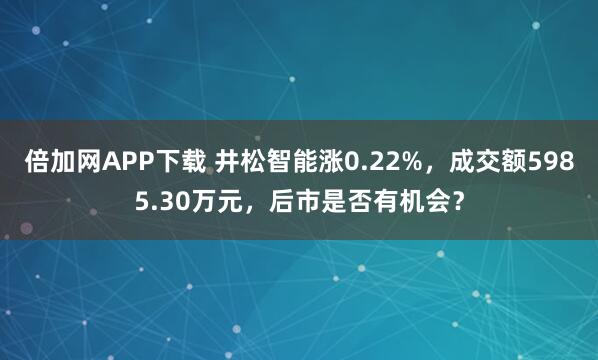 倍加网APP下载 井松智能涨0.22%，成交额5985.30万元，后市是否有机会？