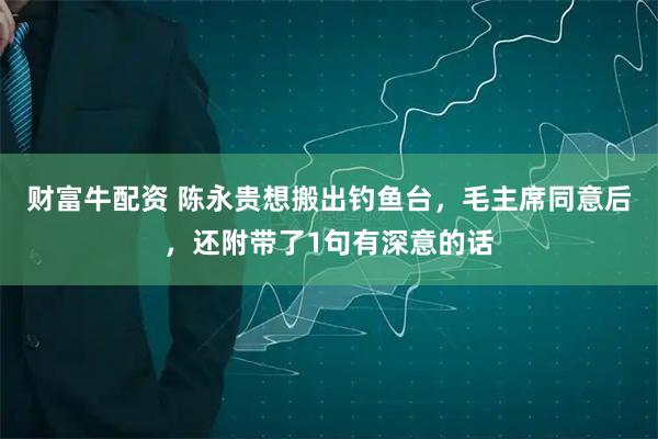 财富牛配资 陈永贵想搬出钓鱼台，毛主席同意后，还附带了1句有深意的话