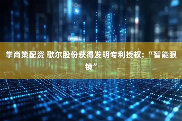 掌尚策配资 歌尔股份获得发明专利授权: “智能眼镜”