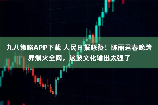 九八策略APP下载 人民日报怒赞！陈丽君春晚跨界爆火全网，这波文化输出太强了