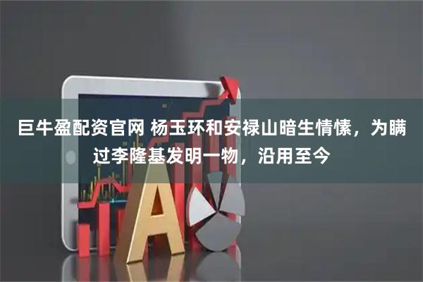 巨牛盈配资官网 杨玉环和安禄山暗生情愫，为瞒过李隆基发明一物，沿用至今