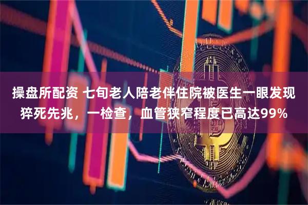 操盘所配资 七旬老人陪老伴住院被医生一眼发现猝死先兆，一检查，血管狭窄程度已高达99%