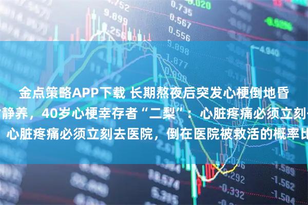 金点策略APP下载 长期熬夜后突发心梗倒地昏迷，抢救成功后回农村静养，40岁心梗幸存者“二梨”：心脏疼痛必须立刻去医院，倒在医院被救活的概率比外面大