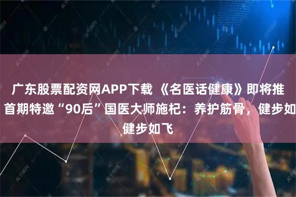 广东股票配资网APP下载 《名医话健康》即将推出 首期特邀“90后”国医大师施杞：养护筋骨，健步如飞