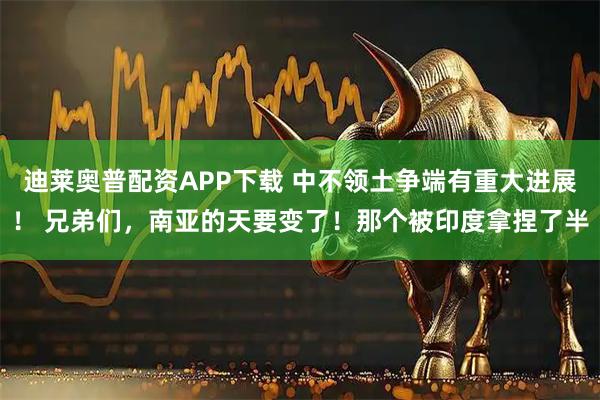 迪莱奥普配资APP下载 中不领土争端有重大进展！ 兄弟们，南亚的天要变了！那个被印度拿捏了半