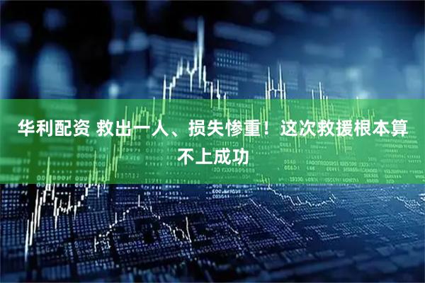 华利配资 救出一人、损失惨重！这次救援根本算不上成功