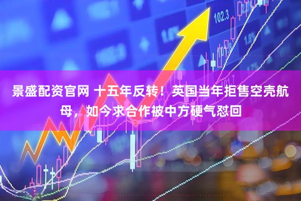 景盛配资官网 十五年反转！英国当年拒售空壳航母，如今求合作被中方硬气怼回