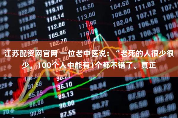 江苏配资网官网 一位老中医说:“老死的人很少很少,100个人中能有1个都不错了。真正