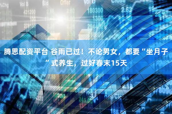 腾思配资平台 谷雨已过!不论男女,都要“坐月子”式养生,过好春末15天