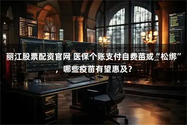 丽江股票配资官网 医保个账支付自费苗或“松绑”，哪些疫苗有望惠及？